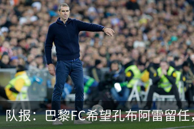 队报：巴黎FC希望孔布阿雷留任，但也在接触热内西奥作为预防措施